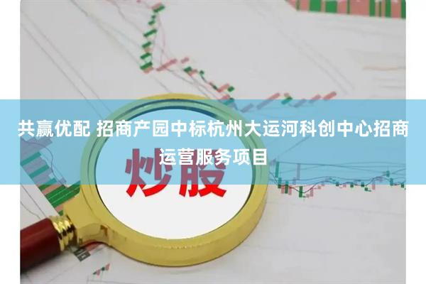 共赢优配 招商产园中标杭州大运河科创中心招商运营服务项目