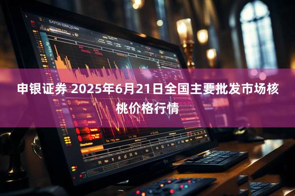 申银证券 2025年6月21日全国主要批发市场核桃价格行情