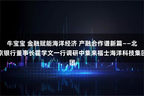 牛宝宝 金融赋能海洋经济 产融合作谱新篇——北京银行董事长霍学文一行调研中集来福士海洋科技集团