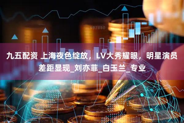 九五配资 上海夜色绽放，LV大秀耀眼，明星演员差距显现_刘亦菲_白玉兰_专业