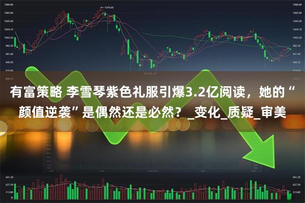 有富策略 李雪琴紫色礼服引爆3.2亿阅读，她的“颜值逆袭”是偶然还是必然？_变化_质疑_审美