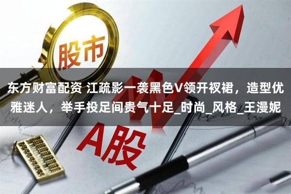 东方财富配资 江疏影一袭黑色V领开衩裙，造型优雅迷人，举手投足间贵气十足_时尚_风格_王漫妮