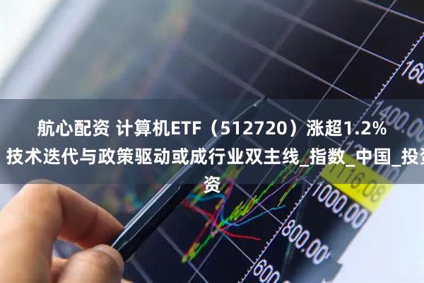 航心配资 计算机ETF（512720）涨超1.2%，技术迭代与政策驱动或成行业双主线_指数_中国_投资
