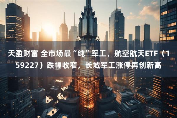天盈财富 全市场最“纯”军工，航空航天ETF（159227）跌幅收窄，长城军工涨停再创新高
