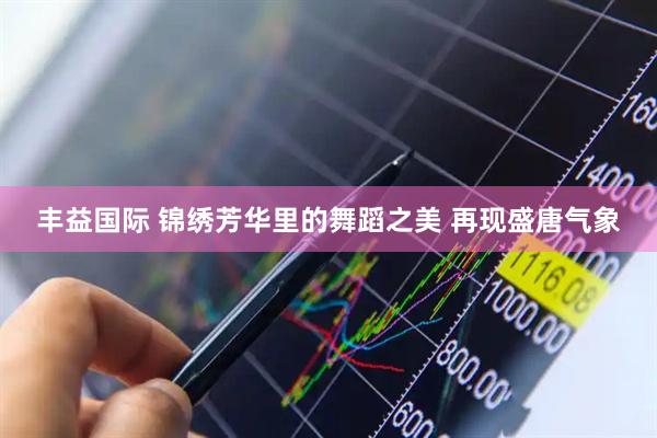 丰益国际 锦绣芳华里的舞蹈之美 再现盛唐气象