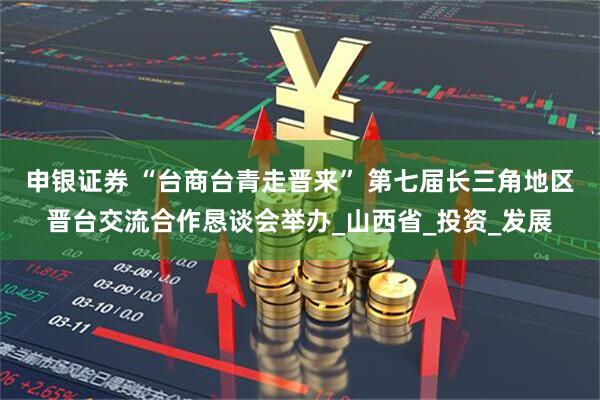 申银证券 “台商台青走晋来” 第七届长三角地区晋台交流合作恳谈会举办_山西省_投资_发展