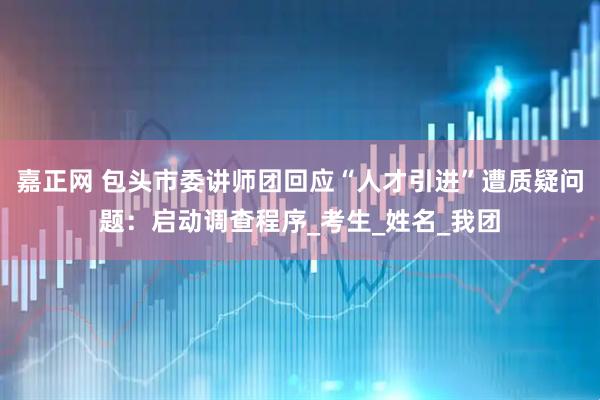 嘉正网 包头市委讲师团回应“人才引进”遭质疑问题：启动调查程序_考生_姓名_我团