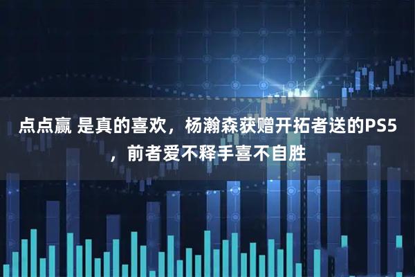 点点赢 是真的喜欢，杨瀚森获赠开拓者送的PS5，前者爱不释手喜不自胜