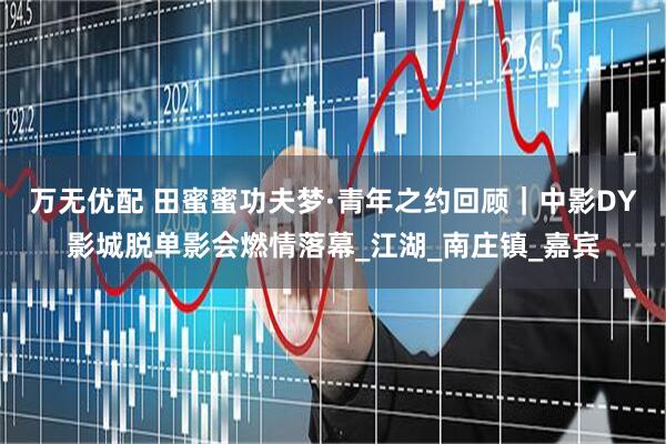 万无优配 田蜜蜜功夫梦·青年之约回顾｜中影DY影城脱单影会燃情落幕_江湖_南庄镇_嘉宾