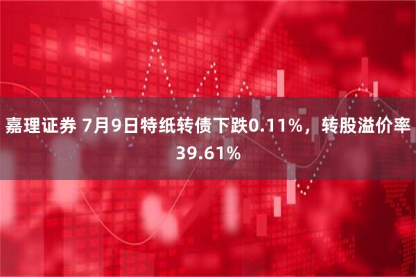 嘉理证券 7月9日特纸转债下跌0.11%，转股溢价率39.61%