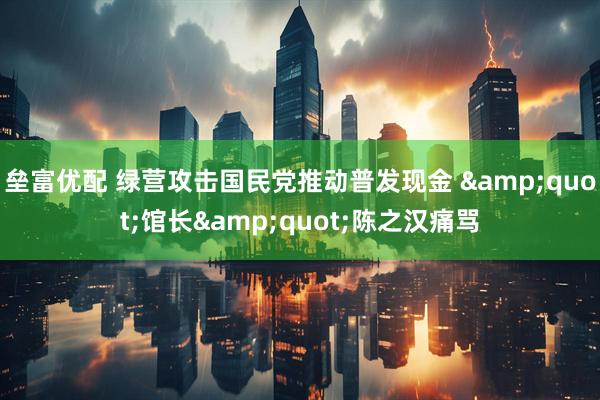 垒富优配 绿营攻击国民党推动普发现金 &quot;馆长&quot;陈之汉痛骂