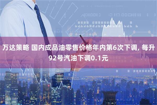 万达策略 国内成品油零售价格年内第6次下调, 每升92号汽油下调0.1元