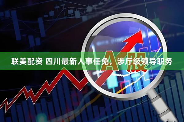 联美配资 四川最新人事任免，涉厅级领导职务