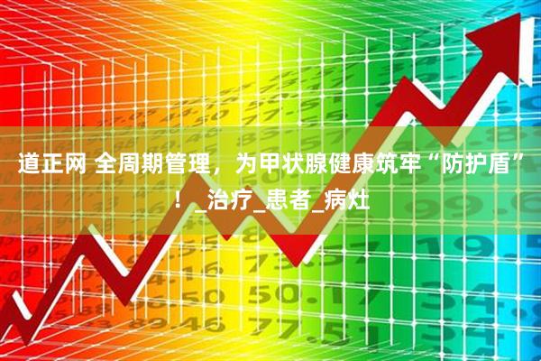 道正网 全周期管理，为甲状腺健康筑牢“防护盾”！_治疗_患者_病灶