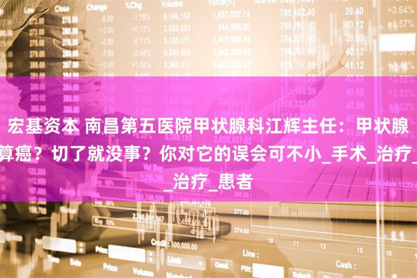 宏基资本 南昌第五医院甲状腺科江辉主任：甲状腺癌不算癌？切了就没事？你对它的误会可不小_手术_治疗_患者