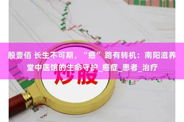 股壹佰 长生不可期，“癌” 路有转机：南阳滋养堂中医馆的生命守护_癌症_患者_治疗