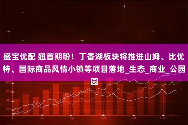 盛宝优配 翘首期盼！丁香湖板块将推进山姆、比优特、国际商品风情小镇等项目落地_生态_商业_公园