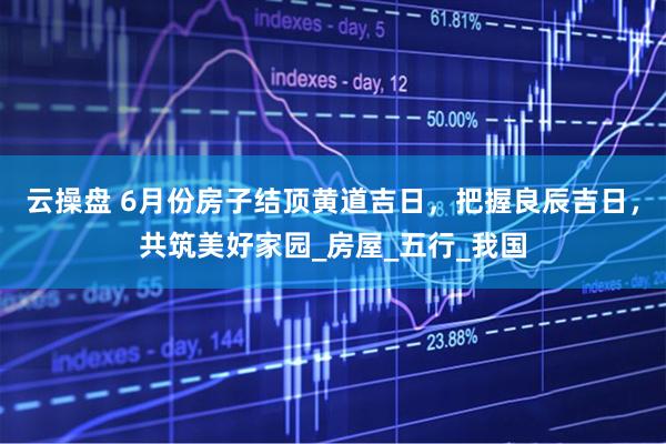 云操盘 6月份房子结顶黄道吉日，把握良辰吉日，共筑美好家园_房屋_五行_我国