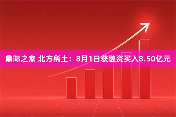 鼎际之家 北方稀土：8月1日获融资买入8.50亿元