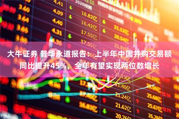 大牛证券 普华永道报告：上半年中国并购交易额同比提升45%，全年有望实现两位数增长