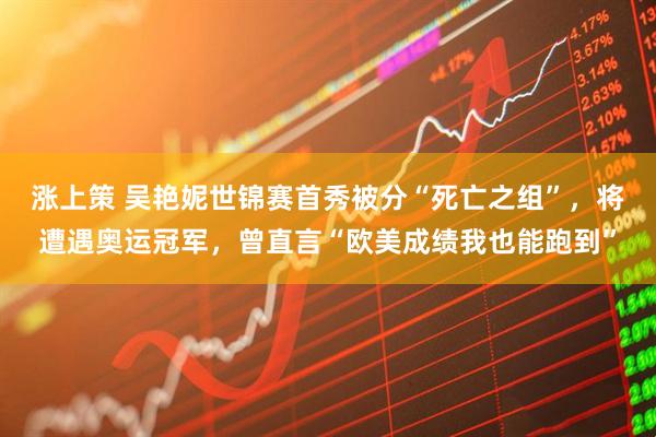 涨上策 吴艳妮世锦赛首秀被分“死亡之组”，将遭遇奥运冠军，曾直言“欧美成绩我也能跑到”
