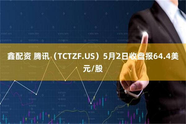 鑫配资 腾讯（TCTZF.US）5月2日收盘报64.4美元/股