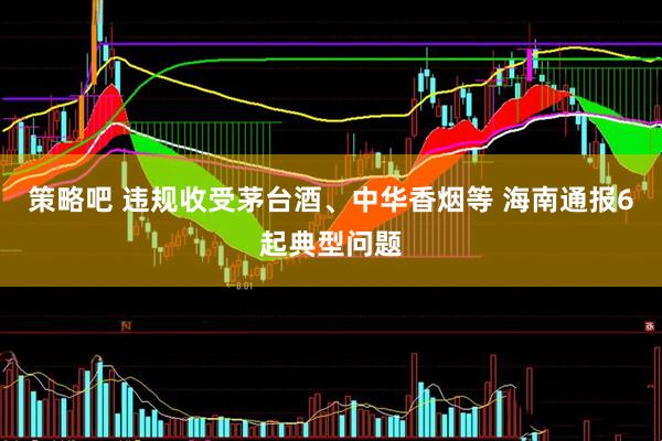 策略吧 违规收受茅台酒、中华香烟等 海南通报6起典型问题