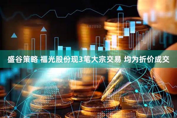 盛谷策略 福光股份现3笔大宗交易 均为折价成交