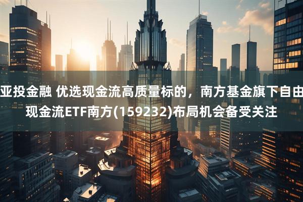 亚投金融 优选现金流高质量标的，南方基金旗下自由现金流ETF南方(159232)布局机会备受关注