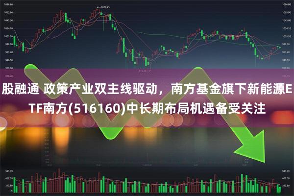 股融通 政策产业双主线驱动，南方基金旗下新能源ETF南方(516160)中长期布局机遇备受关注