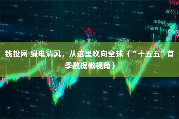 钱投网 绿电清风，从这里吹向全球（“十五五”首季数据微视角）