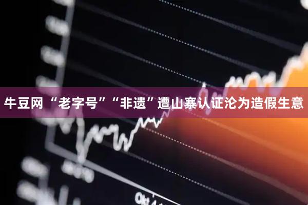 牛豆网 “老字号”“非遗”遭山寨认证沦为造假生意
